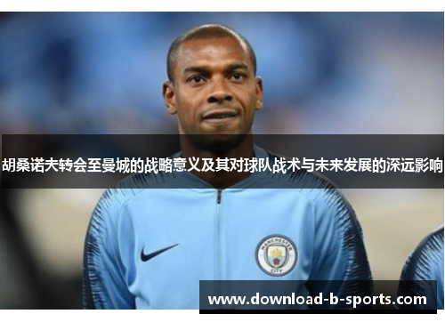 胡桑诺夫转会至曼城的战略意义及其对球队战术与未来发展的深远影响 胡桑诺夫转会至曼城的战略意义及其对球队战术与未来发展的深远影响