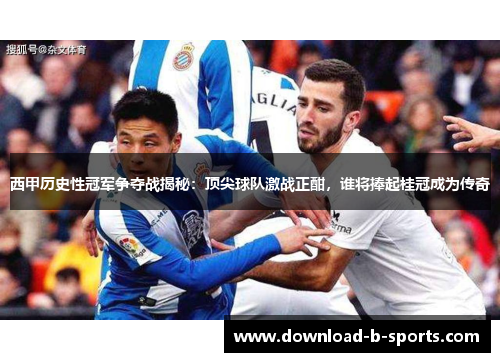 西甲历史性冠军争夺战揭秘：顶尖球队激战正酣，谁将捧起桂冠成为传奇