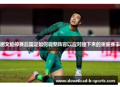 谢文能停赛后国足如何调整阵容以应对接下来的重要赛事 谢文能停赛后国足如何调整阵容以应对接下来的重要赛事