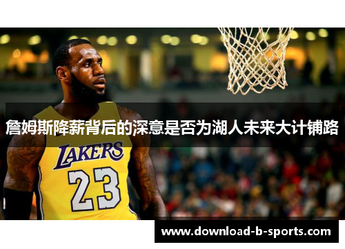 詹姆斯降薪背后的深意是否为湖人未来大计铺路