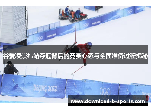 谷爱凌崇礼站夺冠背后的竞赛心态与全面准备过程揭秘