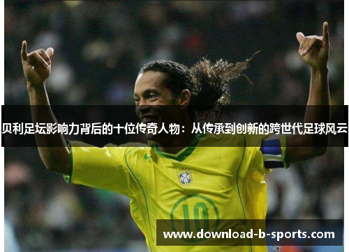 贝利足坛影响力背后的十位传奇人物:从传承到创新的跨世代足球风云 贝利足坛影响力背后的十位传奇人物:从传承到创新的跨世代足球风云