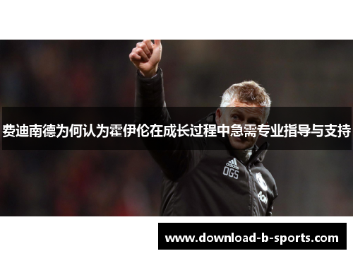 费迪南德为何认为霍伊伦在成长过程中急需专业指导与支持 费迪南德为何认为霍伊伦在成长过程中急需专业指导与支持