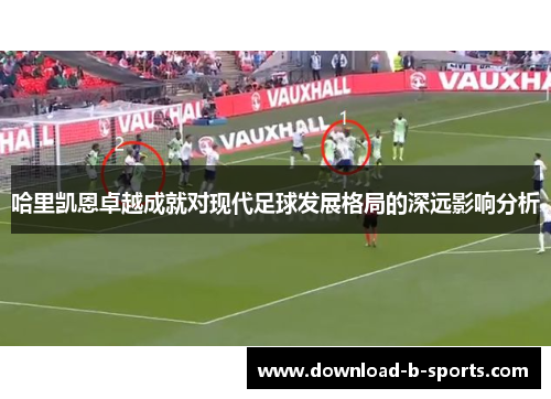哈里凯恩卓越成就对现代足球发展格局的深远影响分析 哈里凯恩卓越成就对现代足球发展格局的深远影响分析