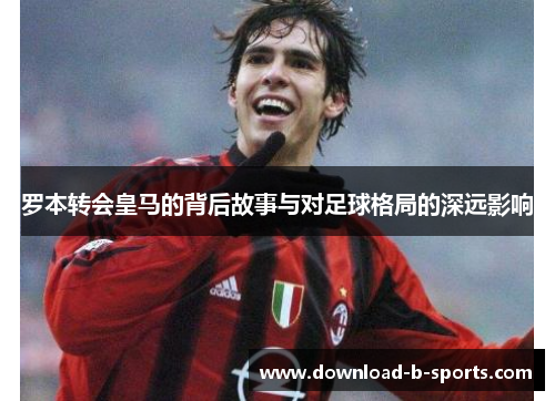 罗本转会皇马的背后故事与对足球格局的深远影响 罗本转会皇马的背后故事与对足球格局的深远影响