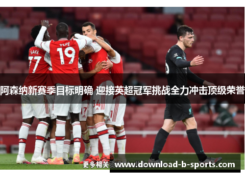 阿森纳新赛季目标明确 迎接英超冠军挑战全力冲击顶级荣誉