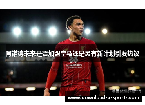 阿诺德未来是否加盟皇马还是另有新计划引发热议