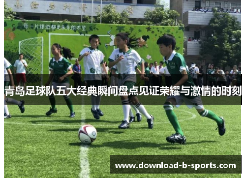 青岛足球队五大经典瞬间盘点见证荣耀与激情的时刻