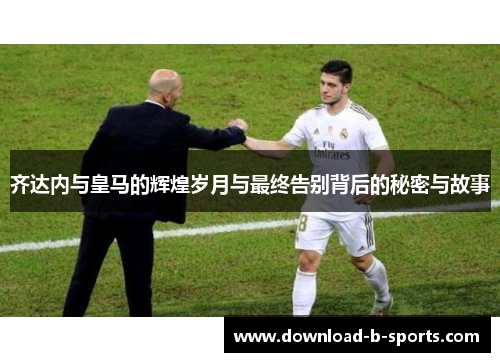 齐达内与皇马的辉煌岁月与最终告别背后的秘密与故事