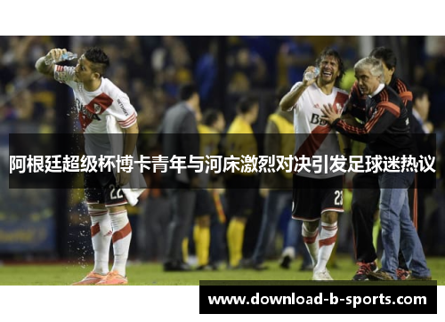 阿根廷超级杯博卡青年与河床激烈对决引发足球迷热议