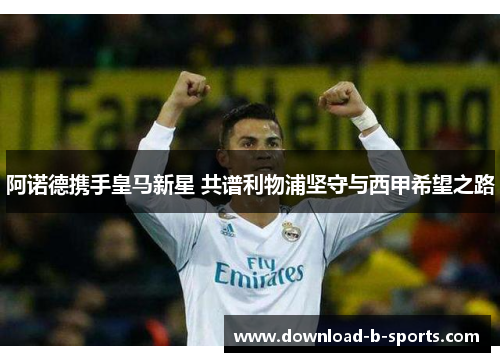 阿诺德携手皇马新星 共谱利物浦坚守与西甲希望之路 阿诺德携手皇马新星 共谱利物浦坚守与西甲希望之路