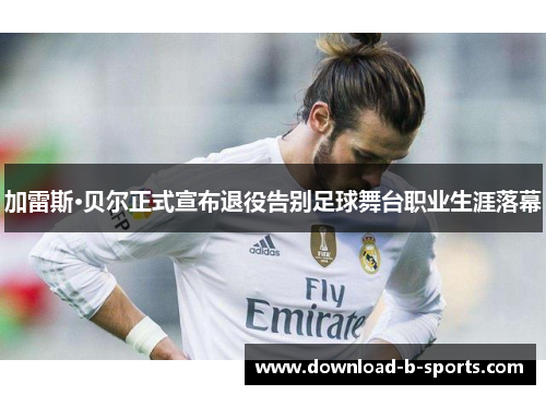 加雷斯·贝尔正式宣布退役告别足球舞台职业生涯落幕