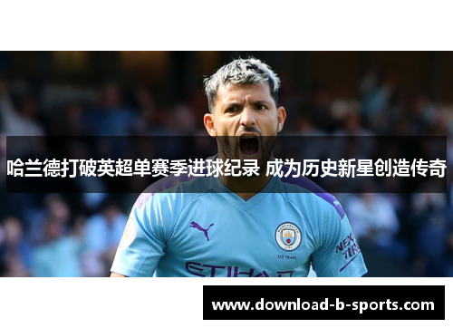 哈兰德打破英超单赛季进球纪录 成为历史新星创造传奇