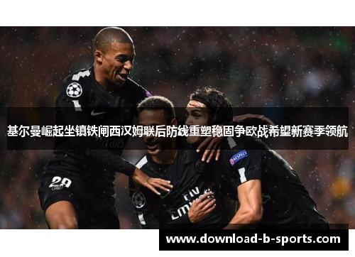 基尔曼崛起坐镇铁闸西汉姆联后防线重塑稳固争欧战希望新赛季领航