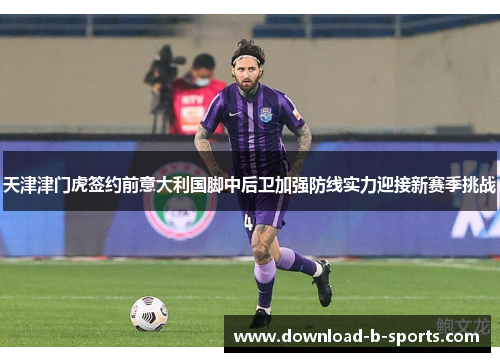 天津津门虎签约前意大利国脚中后卫加强防线实力迎接新赛季挑战 天津津门虎签约前意大利国脚中后卫加强防线实力迎接新赛季挑战