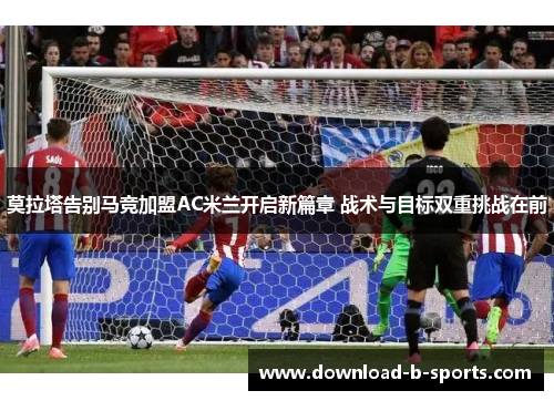 莫拉塔告别马竞加盟AC米兰开启新篇章 战术与目标双重挑战在前