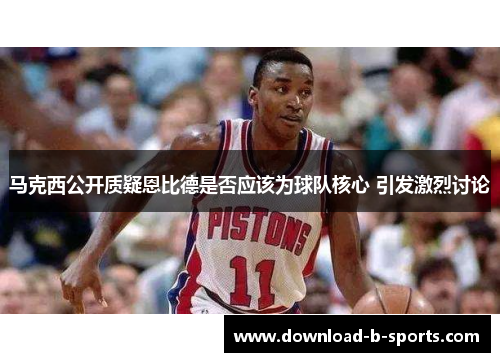 马克西公开质疑恩比德是否应该为球队核心 引发激烈讨论