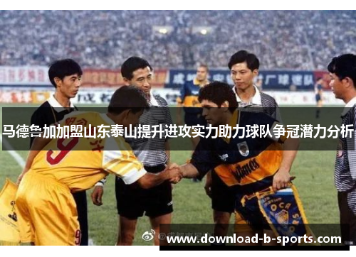 马德鲁加加盟山东泰山提升进攻实力助力球队争冠潜力分析