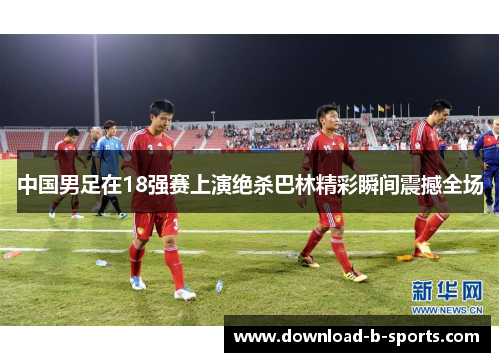 中国男足在18强赛上演绝杀巴林精彩瞬间震撼全场